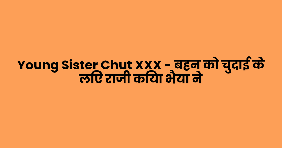 Young Sister Chut XXX – बहन को चुदाई के लिए राजी किया भैया ने