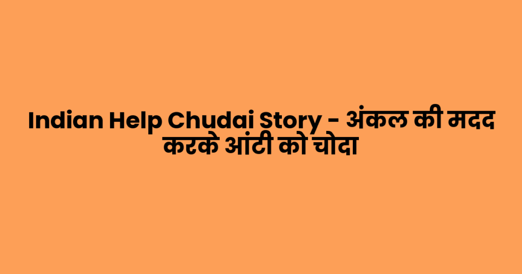 Indian Help Chudai Story – अंकल की मदद करके आंटी को चोदा