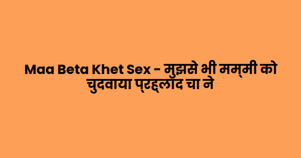 Maa Beta Khet Sex – मुझसे भी मम्मी को चुदवाया प्रह्लाद चा ने