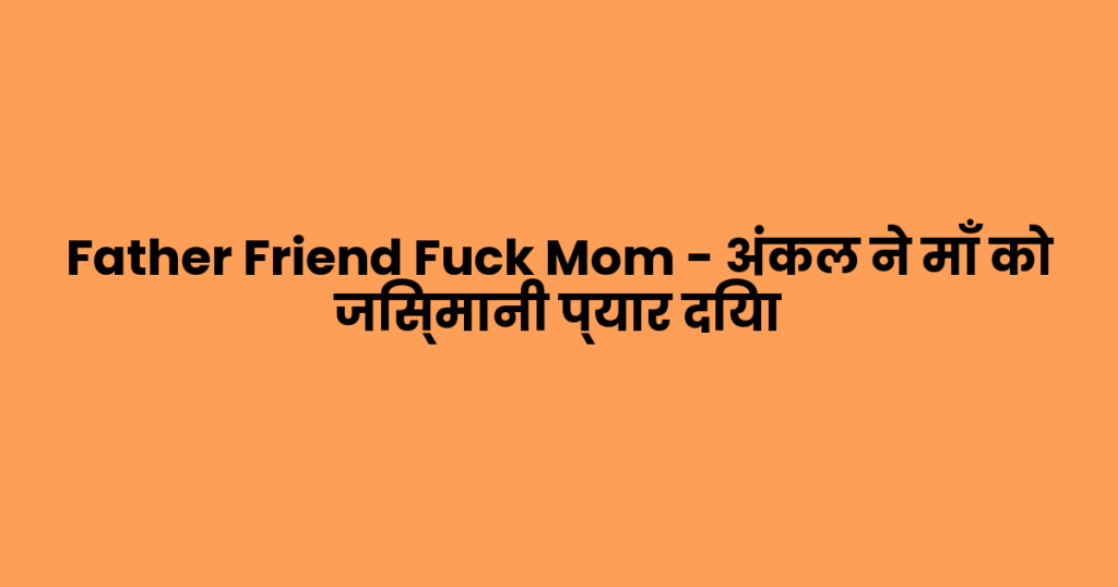 Father Friend Fuck Mom – अंकल ने माँ को जिस्मानी प्यार दिया