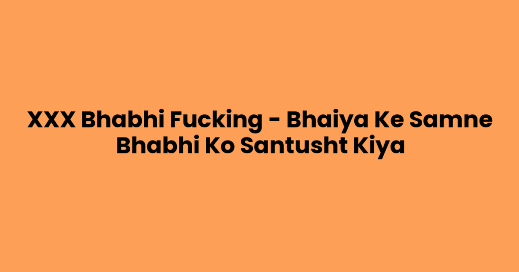 XXX Bhabhi Fucking – Bhaiya Ke Samne Bhabhi Ko Santusht Kiya