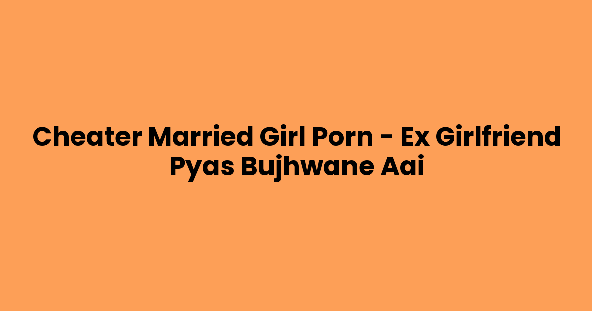 Cheater Married Girl Porn – Ex Girlfriend Pyas Bujhwane Aai