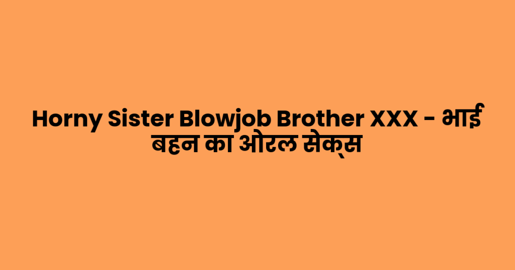 Horny Sister Blowjob Brother XXX – भाई बहन का ओरल सेक्स