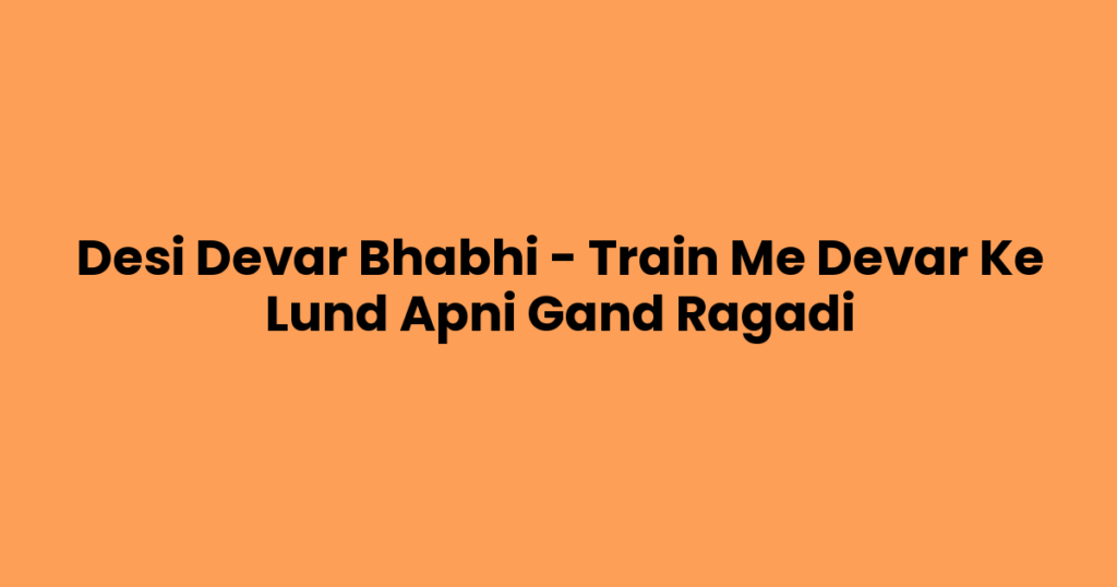 Desi Devar Bhabhi – Train Me Devar Ke Lund Apni Gand Ragadi