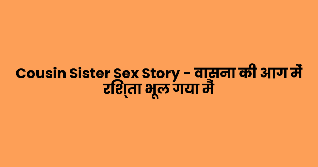 Cousin Sister Sex Story – वासना की आग में रिश्ता भूल गया मैं