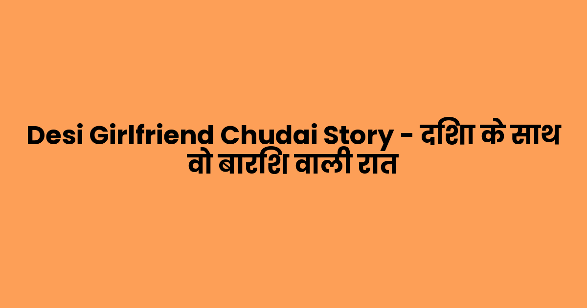 Desi Girlfriend Chudai Story – दिशा के साथ वो बारिश वाली रात