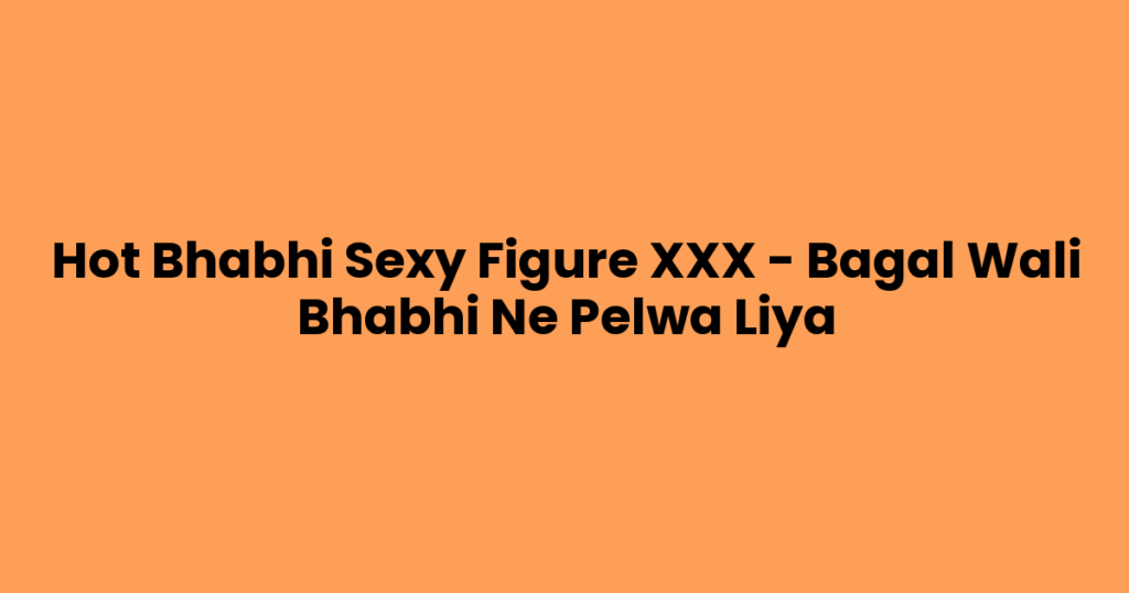Hot Bhabhi Sexy Figure XXX – Bagal Wali Bhabhi Ne Pelwa Liya
