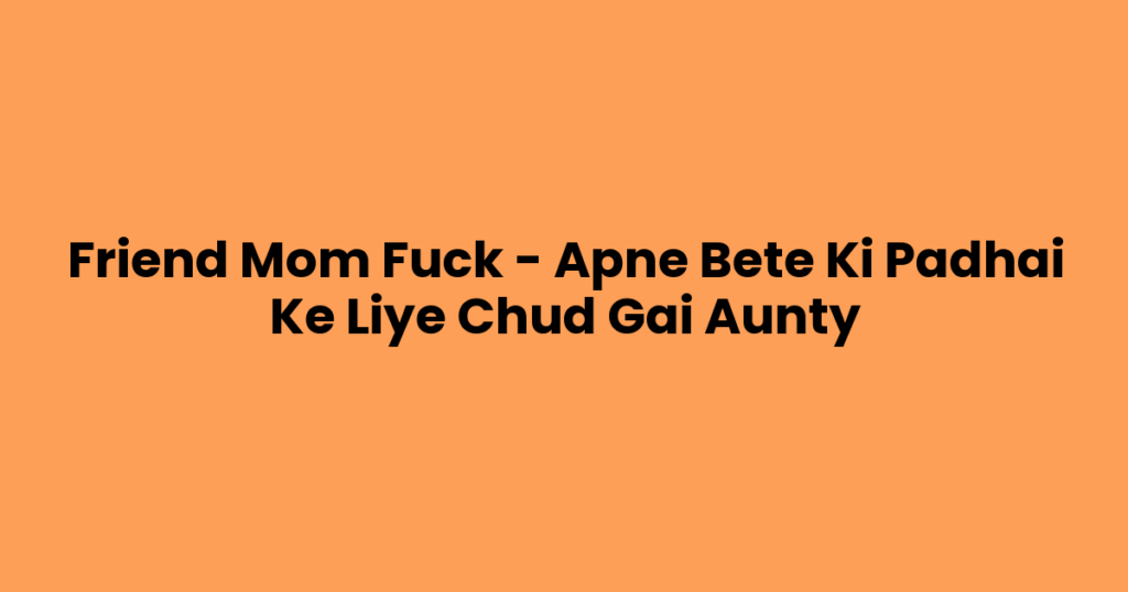 Friend Mom Fuck – Apne Bete Ki Padhai Ke Liye Chud Gai Aunty