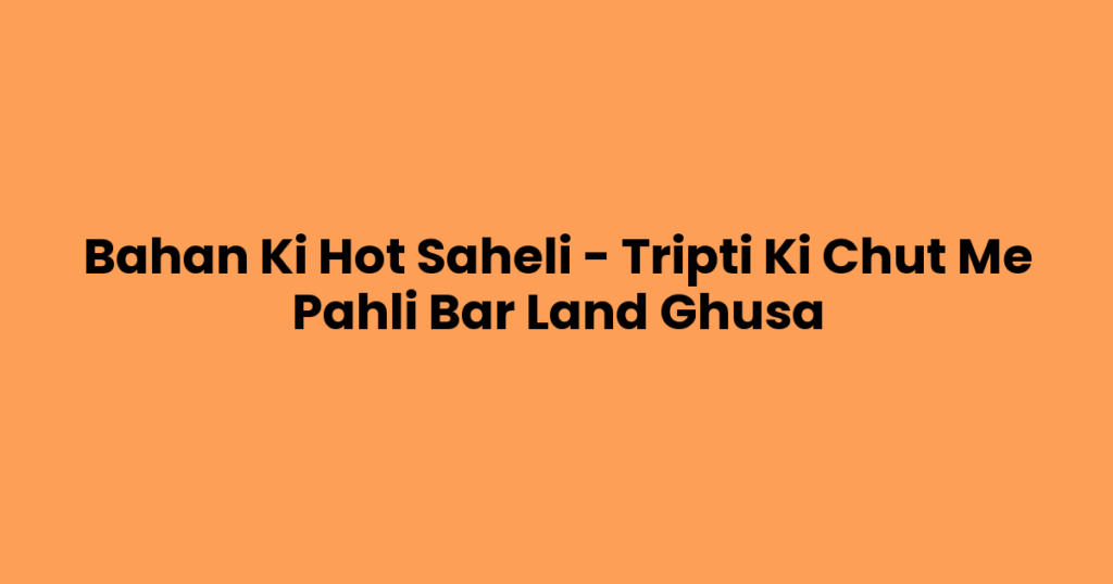 Bahan Ki Hot Saheli – Tripti Ki Chut Me Pahli Bar Land Ghusa
