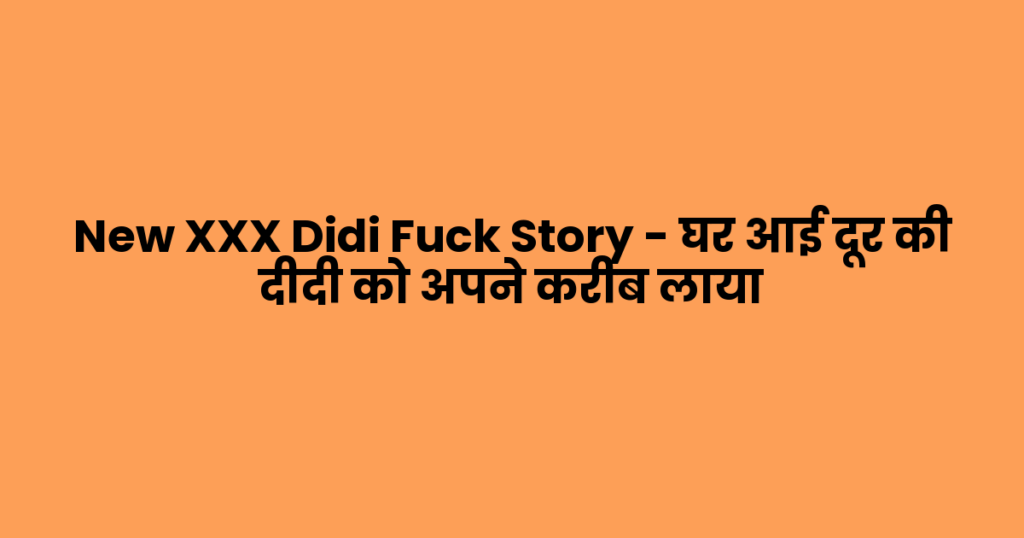 New XXX Didi Fuck Story – घर आई दूर की दीदी को अपने करीब लाया