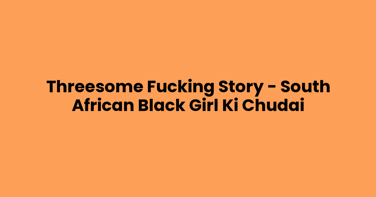 Threesome Fucking Story – South African Black Girl Ki Chudai