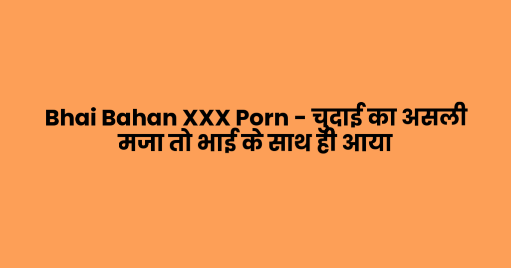 Bhai Bahan XXX Porn – चुदाई का असली मजा तो भाई के साथ ही आया