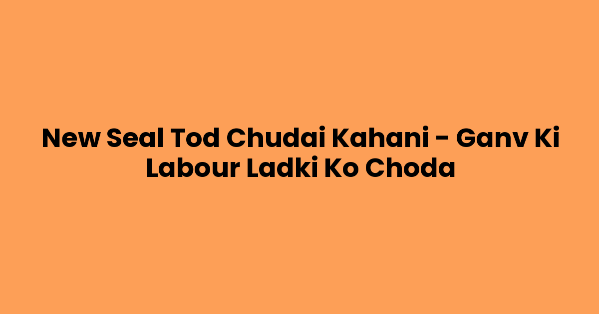 New Seal Tod Chudai Kahani – Ganv Ki Labour Ladki Ko Choda