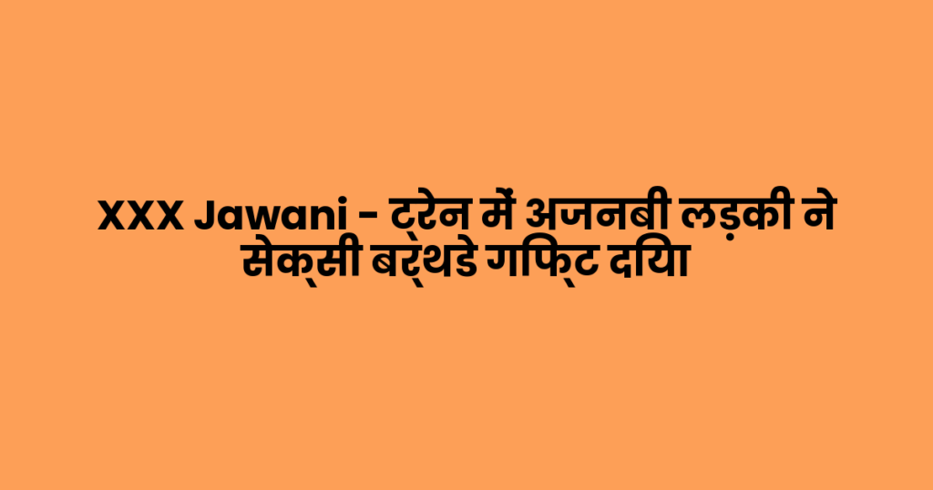 XXX Jawani – ट्रेन में अजनबी लड़की ने सेक्सी बर्थडे गिफ्ट दिया