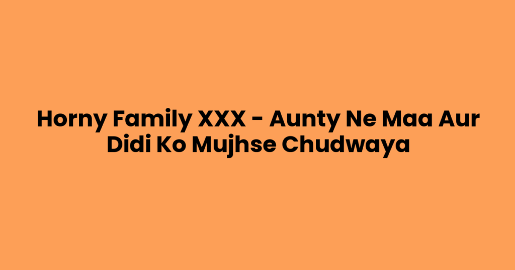 Horny Family XXX – Aunty Ne Maa Aur Didi Ko Mujhse Chudwaya