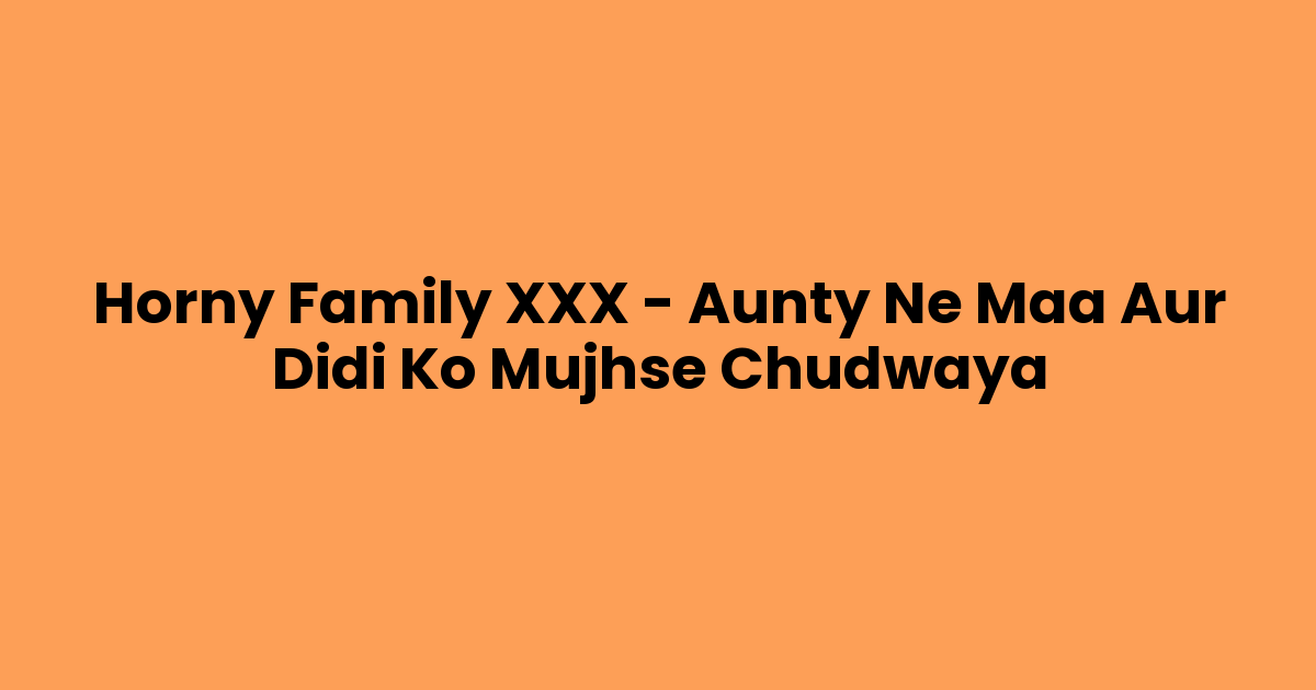 Horny Family XXX – Aunty Ne Maa Aur Didi Ko Mujhse Chudwaya