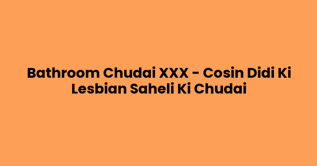 Bathroom Chudai XXX – Cosin Didi Ki Lesbian Saheli Ki Chudai