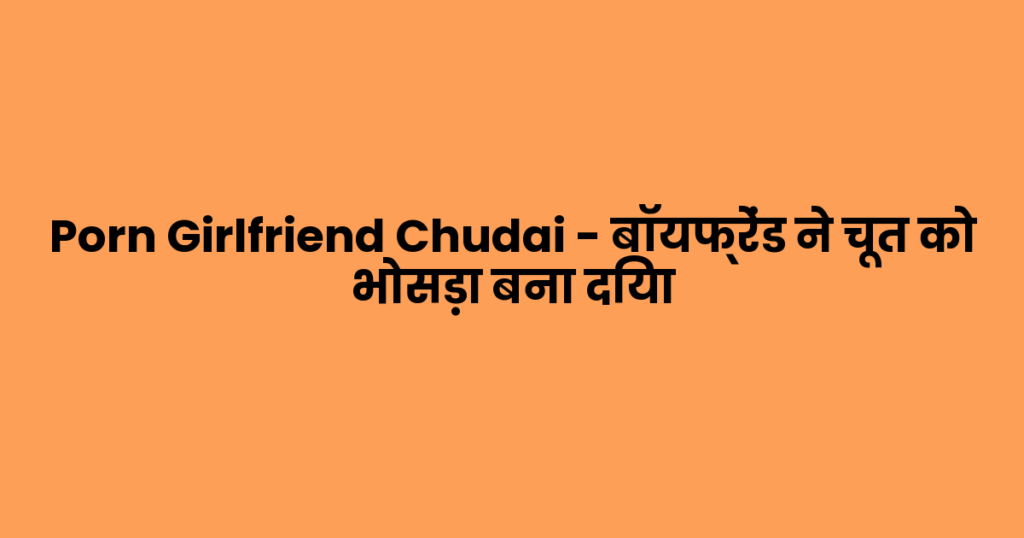 Porn Girlfriend Chudai – बॉयफ्रेंड ने चूत को भोसड़ा बना दिया