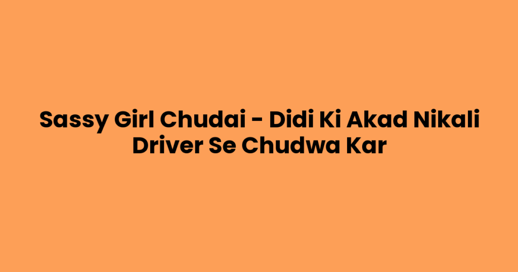 Sassy Girl Chudai – Didi Ki Akad Nikali Driver Se Chudwa Kar