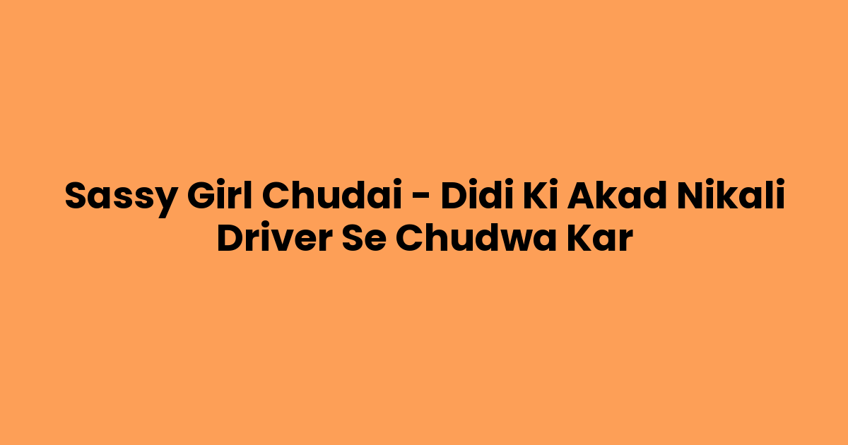 Sassy Girl Chudai – Didi Ki Akad Nikali Driver Se Chudwa Kar
