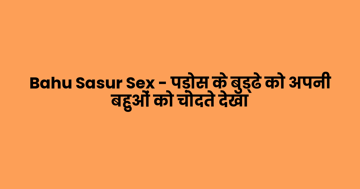 Bahu Sasur Sex – पड़ोस के बुड्ढे को अपनी बहुओं को चोदते देखा