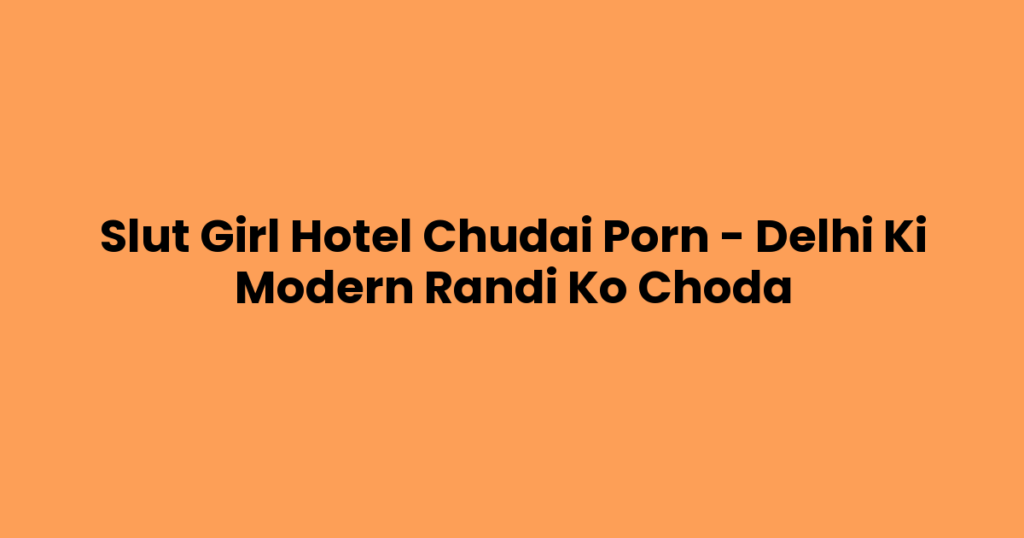 Slut Girl Hotel Chudai Porn – Delhi Ki Modern Randi Ko Choda