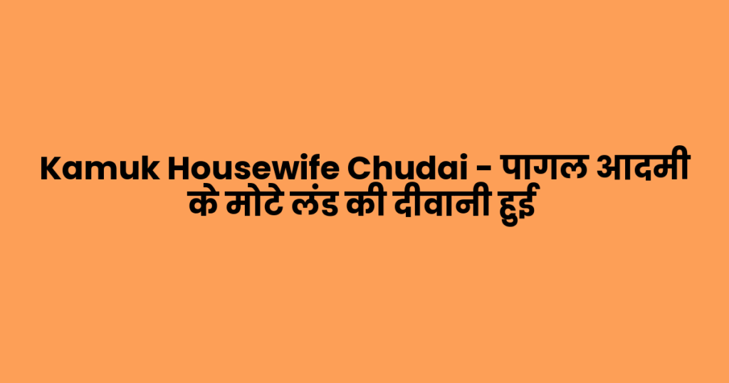 Kamuk Housewife Chudai – पागल आदमी के मोटे लंड की दीवानी हुई