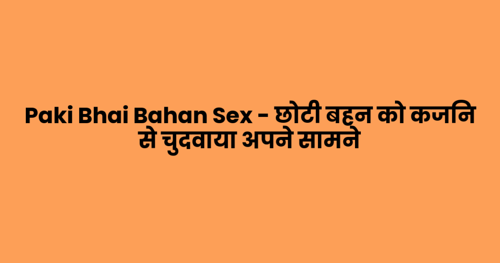 Paki Bhai Bahan Sex – छोटी बहन को कजिन से चुदवाया अपने सामने