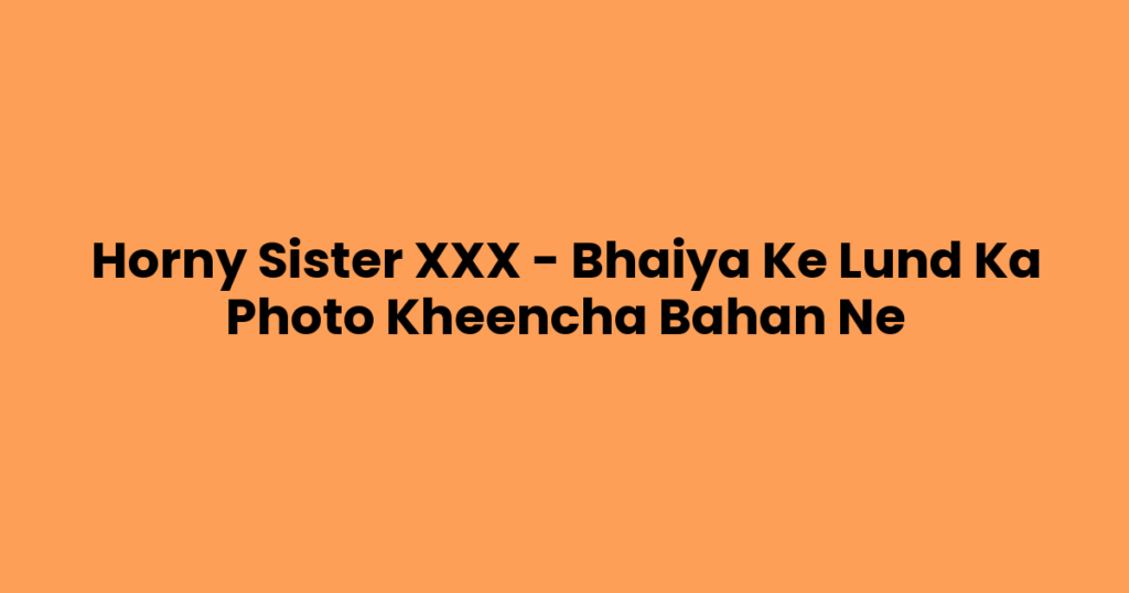 Horny Sister XXX – Bhaiya Ke Lund Ka Photo Kheencha Bahan Ne