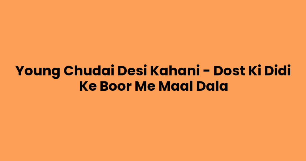 Young Chudai Desi Kahani – Dost Ki Didi Ke Boor Me Maal Dala