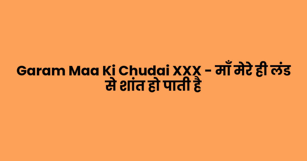 Garam Maa Ki Chudai XXX – माँ मेरे ही लंड से शांत हो पाती है