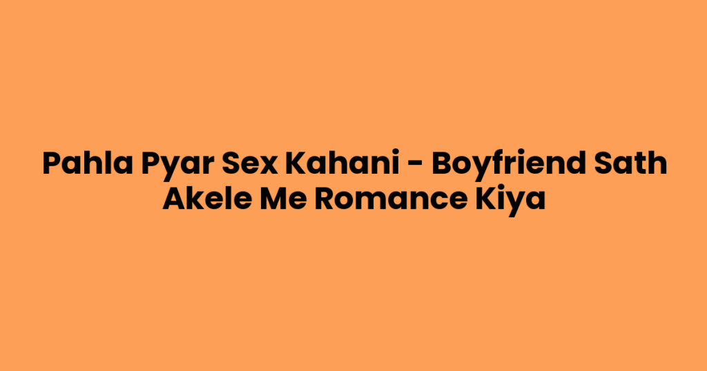 Pahla Pyar Sex Kahani – Boyfriend Sath Akele Me Romance Kiya