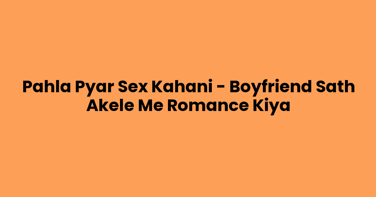 Pahla Pyar Sex Kahani – Boyfriend Sath Akele Me Romance Kiya