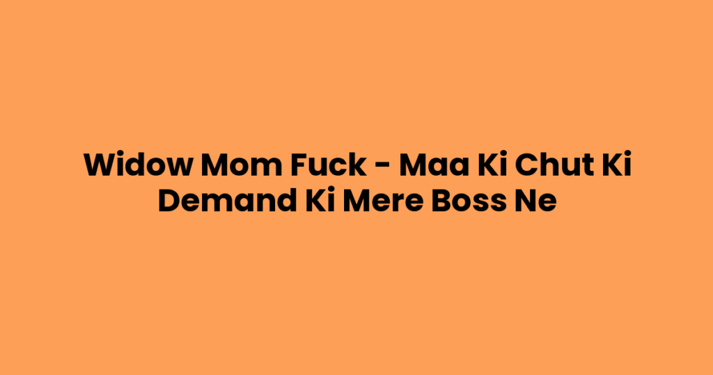 Widow Mom Fuck – Maa Ki Chut Ki Demand Ki Mere Boss Ne