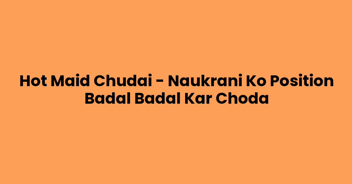 Hot Maid Chudai – Naukrani Ko Position Badal Badal Kar Choda