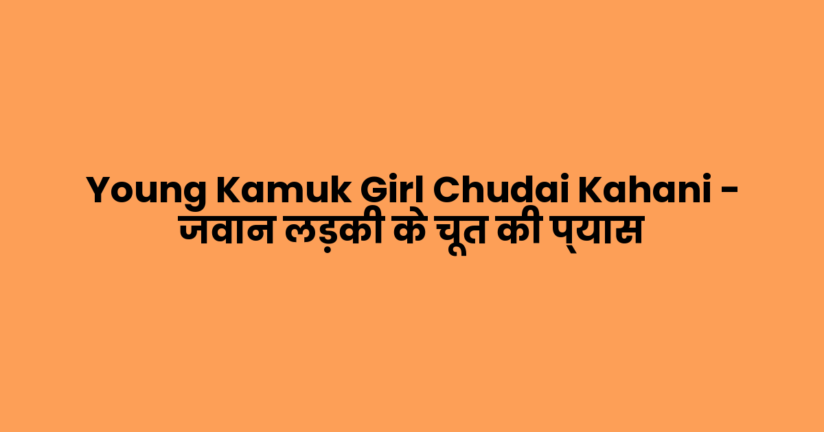 Young Kamuk Girl Chudai Kahani – जवान लड़की के चूत की प्यास