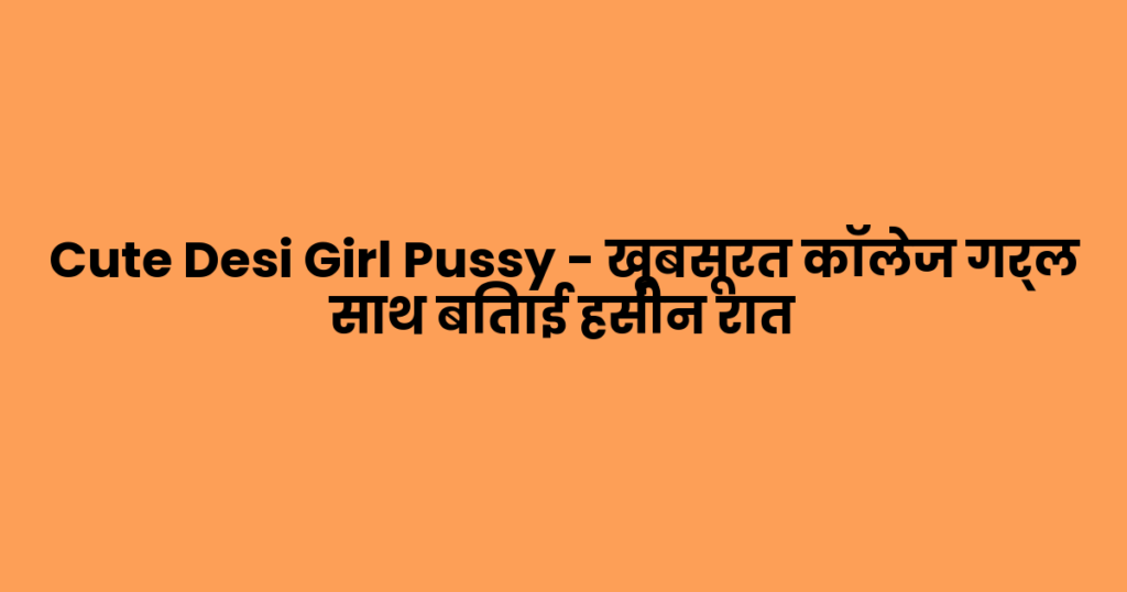 Cute Desi Girl Pussy – खूबसूरत कॉलेज गर्ल साथ बिताई हसीन रात