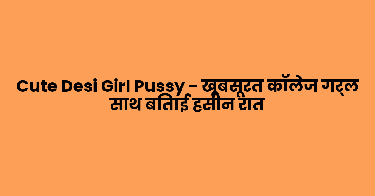 Cute Desi Girl Pussy – खूबसूरत कॉलेज गर्ल साथ बिताई हसीन रात