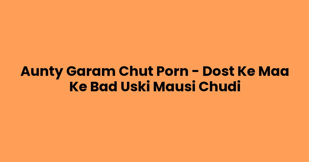 Aunty Garam Chut Porn – Dost Ke Maa Ke Bad Uski Mausi Chudi
