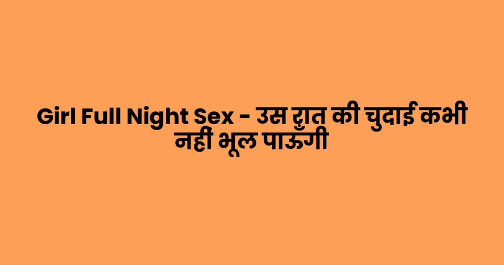 Girl Full Night Sex – उस रात की चुदाई कभी नहीं भूल पाऊँगी