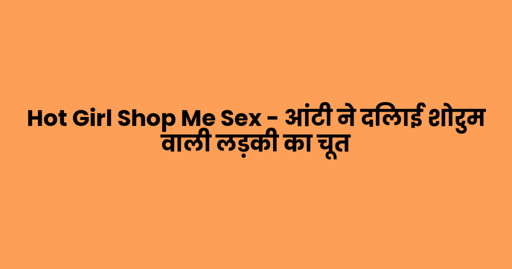Hot Girl Shop Me Sex – आंटी ने दिलाई शोरुम वाली लड़की का चूत